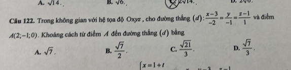 A. sqrt(14). B. sqrt(6). 2sqrt(14) D. 
Câu 122. Trong không gian với hệ tọa độ Oxyz , cho đường thẳng (d):  (x-3)/-2 = y/-1 = (z-1)/1  và điểm
A(2;-1;0). Khoáng cách từ điểm A đến đường thẳng (d) bằng
A. sqrt(7). B.  sqrt(7)/2 . C.  sqrt(21)/3 . D.  sqrt(7)/3 .
∈t x=1+t