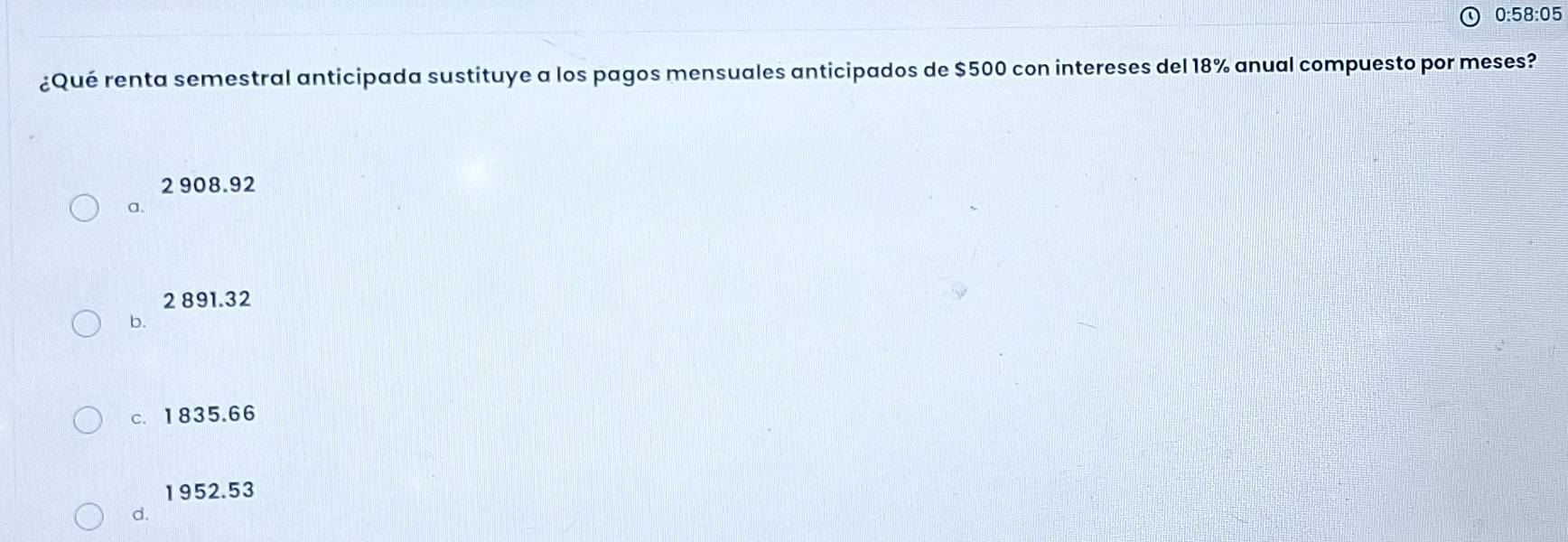 0:58:05 
¿Qué renta semestral anticipada sustituye a los pagos mensuales anticipados de $500 con intereses del 18% anual compuesto por meses?
2 908.92
a.
2 891.32
b.
c. 1835.66
1952.53
d.