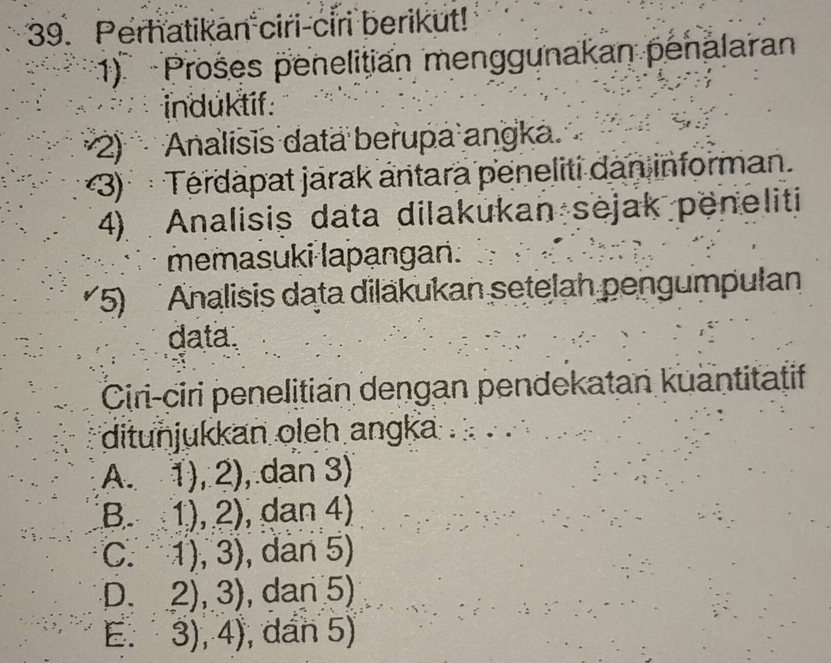 Perhatikan ciri-ciri berikut!
1) Prošes penelitian menggunakan penalaran
induktíf:
(2) Analisis data berupa angka.
*3) Térdapat jarak antara peneliti dan informan.
4) Analisis data dilakukan sejak peneliti
memasuki lapangan.
5) Analisis data diläkukan setelah pengumpulan
data.
Ciri-ciri penelitian dengan pendekatan kuantitatif
ditunjukkan oleh angka
A. 1),2) , dan 3)
B. 1),2) , dan 4)
C. 1),3) , dan 5)
D. 2),3) , dan 5)
E. 3),4) , dan 5)