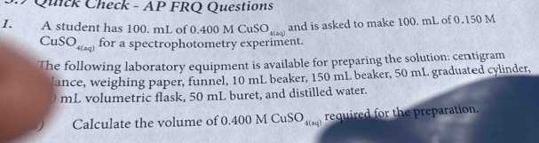 Quick Check - AP FRQ Questions 
1. A student has 100. mL of 0.400MCuSO_4(aq) and is asked to make 100. mL of 0.150 M
CuSO_4(aq) for a spectrophotometry experiment. 
The following laboratory equipment is available for preparing the solution: centigram
lance, weighing paper, funnel, 10 mL beaker, 150 mL beaker, 50 mL graduated cylinder,
mL volumetric flask, 50 mL buret, and distilled water. 
Calculate the volume of 0.4 00MCuSO_4(aq) required for the preparation.