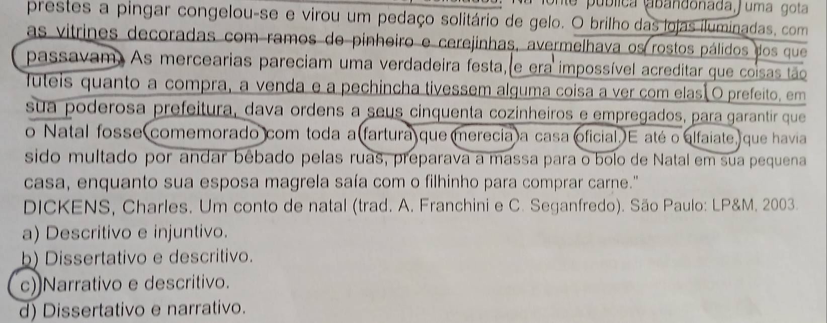 pública abandonada, j uma gota
prestes a pingar congelou-se e virou um pedaço solitário de gelo. O brilho das lojas iluminadas, com
as vitrines decoradas com ramos de pinheiro e cerejinhas, avermelhava os rostos pálidos dos que
passavam. As mercearias pareciam uma verdadeira festa, e era impossível acreditar que coisas tão
futeis quanto a compra, a venda e a pechincha tivessem alguma coisa a ver com elasã O prefeito, em
sua poderosa prefeitura, dava ordens a seus cinquenta cozinheiros e empregados, para garantir que
o Natal fosse comemorado com toda a(fartura que merecia a casa oficial. E atéo alfaiate, que havia
sido multado por andar bêbado pelas ruas, preparava a massa para o bolo de Natal em sua pequena
casa, enquanto sua esposa magrela saía com o filhinho para comprar carne."
DICKENS, Charles. Um conto de natal (trad. A. Franchini e C. Seganfredo). São Paulo: LP&M. 2003.
a) Descritivo e injuntivo.
b) Dissertativo e descritivo.
c)Narrativo e descritivo.
d) Dissertativo e narrativo.