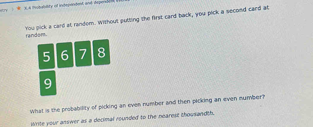 etry . X. 4 Probability of independent and dependent v 
You pick a card at random. Without putting the first card back, you pick a second card at 
random.
5 6 7 8
9
What is the probability of picking an even number and then picking an even number? 
Write your answer as a decimal rounded to the nearest thousandth.