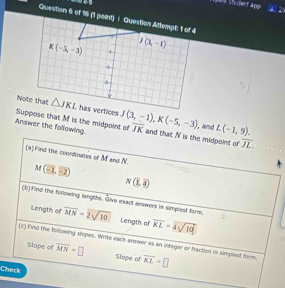 Spar Student App 14) 20
J(3,-1),K(-5,-3) L(-1,9).
, and
Answer the following.
Suppose that M is the midpoint of overline JK and that N is the midpoint of overline JL.
(a) Find the coordinates of M and N.
M(-1,-2)
N(1,4)
(b)Find the following lengths. Give exact answers in simplest form.
Length of overline MN=2sqrt(10) Length of overline KL=4sqrt(10)
(c) Find the following slopes. Write each answer as an integer or fraction in simplest form,
Slope of overline MN=□ Slope of overline KL=□
Check