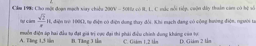 Cho một đoạn mạch xiay chiều 200V - 50Hz có R. L. C mắc nối tiếp, cuộn dây thuần cảm có hệ số
tự cảm  sqrt(2)/π  H. , điện trở 100Ω, tụ điện có điện dung thay đổi. Khi mạch đang có cộng hưởng điện, người ta
muốn điện áp hai đầu tụ đạt giá trị cực đại thì phải điều chinh dung kháng của tụ:
A. Tăng 1,5 lần B. Tăng 3 lần C. Giảm 1, 2 lần D. Giảm 2 lần