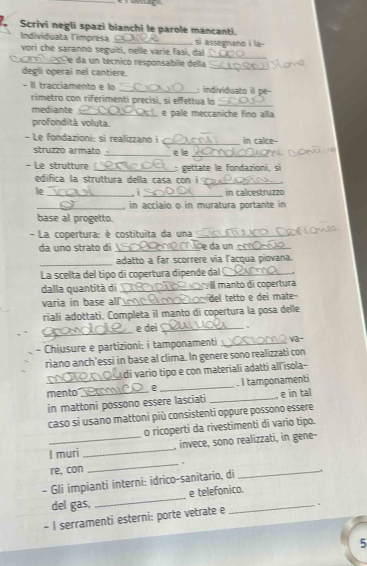 Scrivi negli spazi bianchi le parole mancanti.
Individuata limpresa _, si assegnano i la-
vori che saranno seguiti, nelle varie fasi, dal
_
_e da un tecnico responsabile della_
degli operai nel cantiere.
- II tracciamento e lo _: individuato il pe-
rimetro con riferimenti precisi, sì effettua lo_
mediante _e pale meccaniche fino alla
profondità voluta.
- Le fondazioni: si realizzano i _in calce
struzzo armato _e le_
- Le strutture _L: gettate le fondazioni, si
edifica la struttura della casa con i_
le_ _in calcestruzzo
i
_, in acciaio o in muratura portante in 
base al progetto.
- La copertura: è costituita da una_
da uno strato di_ e da un _
_
adatto a far scorrere via l'acqua piovana.
La scelta del tipo di copertura dipende dal_
dalla quantità di _rvll manto di copertura
varia in base all _ de etto e dei mate
riali adottati. Completa il manto di copertura la posa delle
_
e dei_
`
- Chiusure e partizioni: i tamponamenti_
va-
riano anch’essi in base al clima. In genere sono realizzati con
di vario tipo e con materiali adatti all'isola-
mento _. I tamponamenti
e
in mattoni possono essere lasciati _, e in tal
caso si usano mattoni più consistenti oppure possono essere
o ricoperti da rivestimenti di vario tipo.
_l muri _, invece, sono realizzati, in gene-
_、
re, con
- Gli impianti interni: idrico-sanitario, di
_
del gas, _e telefonico.
、
- I serramenti esterni: porte vetrate e
5