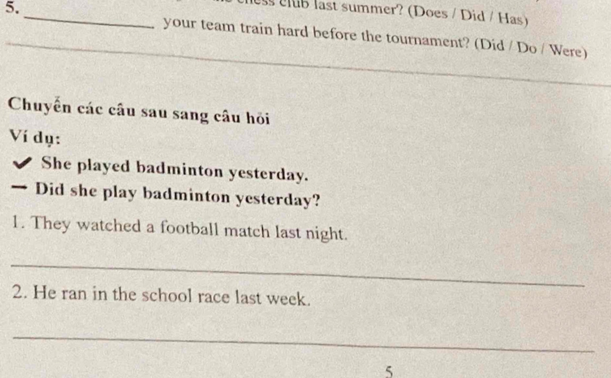 club last summer? (Does / Did / Has) 
_ 
your team train hard before the tournament? (Did / Do / Were) 
Chuyển các câu sau sang câu hỏi 
Ví dụ: 
She played badminton yesterday. 
、 Did she play badminton yesterday? 
1. They watched a football match last night. 
_ 
2. He ran in the school race last week. 
_ 
5