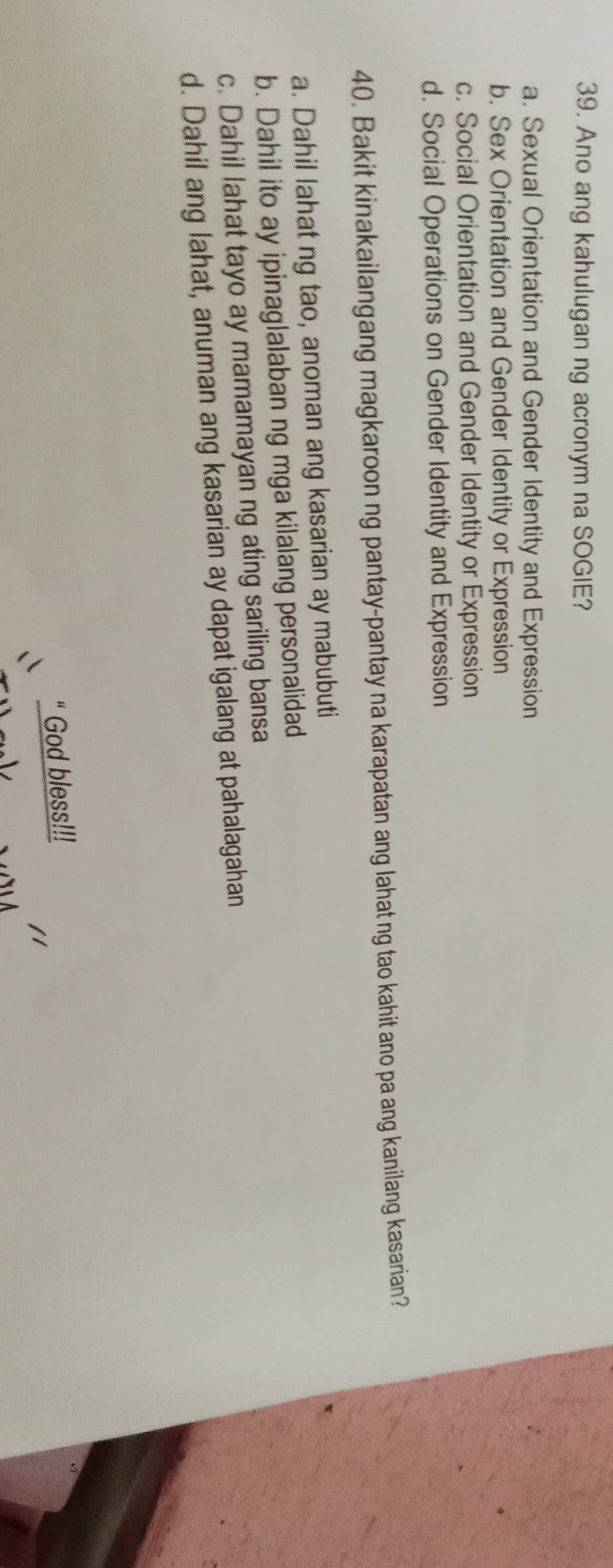 Ano ang kahulugan ng acronym na SOGIE?
a. Sexual Orientation and Gender Identity and Expression
b. Sex Orientation and Gender Identity or Expression
c. Social Orientation and Gender Identity or Expression
d. Social Operations on Gender Identity and Expression
40. Bakit kinakailangang magkaroon ng pantay-pantay na karapatan ang lahat ng tao kahit ano pa ang kanilang kasarian?
a. Dahil lahat ng tao, anoman ang kasarian ay mabubuti
b. Dahil ito ay ipinaglalaban ng mga kilalang personalidad
c. Dahil lahat tayo ay mamamayan ng ating sariling bansa
d. Dahil ang lahat, anuman ang kasarian ay dapat igalang at pahalagahan
“ God bless!!!