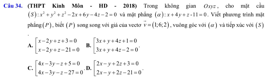 (THPT Kinh Môn - HD - 2018) Trong không gian Oxyz , cho mặt cầu
( s ):x^2+y^2+z^2-2x+6y-4z-2=0 và mặt phẳng (α): x+4y+z-11=0. Viết phương trình mặt
phẳng(P), biết (P) song song với giá của vectơ vector v=(1;6;2) , vuông góc với (α) và tiếp xúc với (S)
A. beginarrayl x-2y+z+3=0 x-2y+z-21=0endarray. B. beginbmatrix 3x+y+4z+1=0 3x+y+4z-2=0endarray..
C. beginarrayl 4x-3y-z+5=0 4x-3y-z-27=0endarray.. D. beginarrayl 2x-y+2z+3=0 2x-y+2z-21=0endarray..