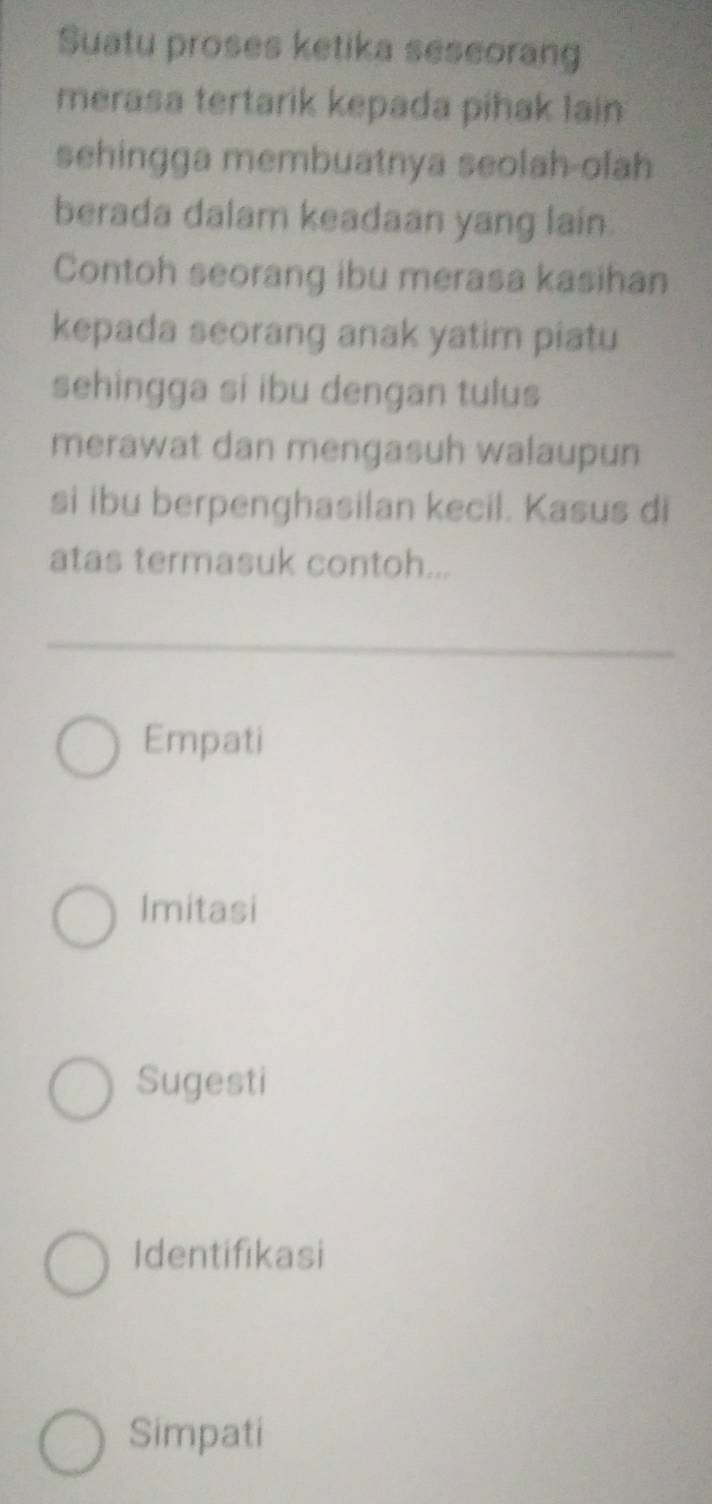 Suatu proses ketika seseorang
merasa tertarik kepada pihak lain
sehingga membuatnya seolah-olah
berada dalam keadaan yang lain.
Contoh seorang ibu merasa kasihan
kepada seorang anak yatim piatu
sehingga si ibu dengan tulus
merawat dan mengasuh walaupun
si ibu berpenghasilan kecil. Kasus di
atas termasuk contoh...
Empati
Imitasi
Sugesti
Identifikasi
Simpati