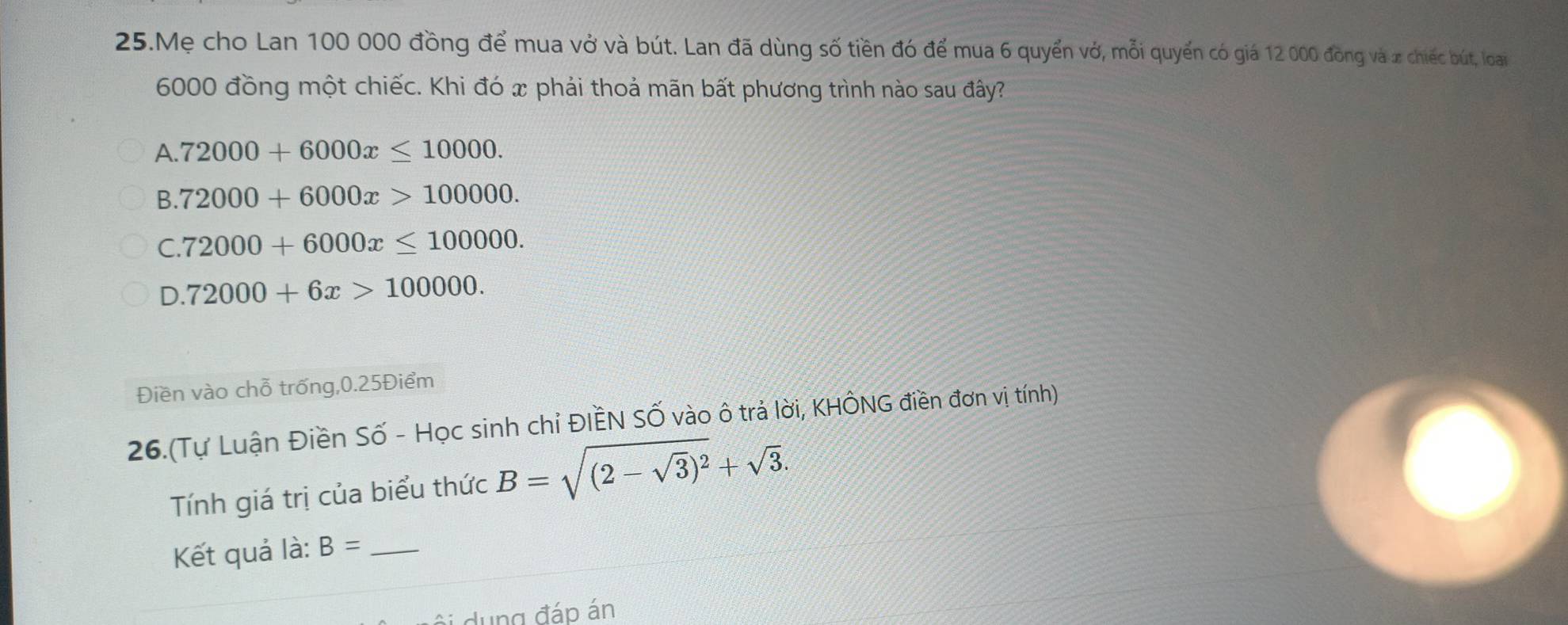 Mẹ cho Lan 100 000 đồng để mua vở và bút. Lan đã dùng số tiền đó để mua 6 quyển vớ, mỗi quyển có giá 12 000 đồng và x chiếc bút, loại
6000 đồng một chiếc. Khi đó x phải thoả mãn bất phương trình nào sau đây?
A. 72000+6000x≤ 10000.
B. 72000+6000x>100000.
C. 72000+6000x≤ 100000.
D. 72000+6x>100000. 
Điền vào chỗ trống, 0.25Điểm
26.(Tự Luận Điền Số - Học sinh chỉ ĐIềN SỐ vào ô trả lời, KHÔNG điền đơn vị tính)
Tính giá trị của biểu thức B=sqrt((2-sqrt 3))^2+sqrt(3). 
Kết quả là: B= _
dung đáp án