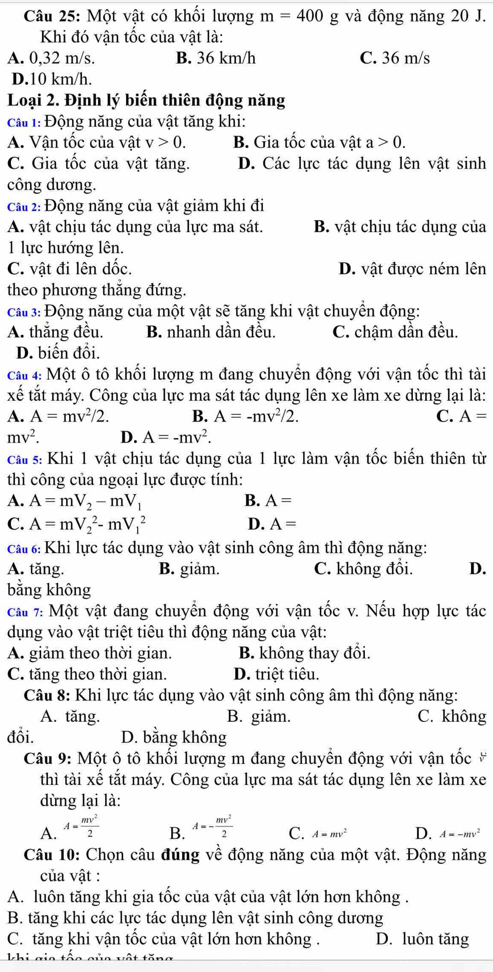 Một vật có khối lượng m=400 g và động năng 20 J.
Khi đó vận tốc của vật là:
A. 0,32 m/s. B. 36 km/h C. 36 m/s
D.10 km/h.
Loại 2. Định lý biến thiên động năng
cấ 1: Động năng của vật tăng khi:
A. Vận tốc của vật v>0. B. Gia tốc của vật a>0.
C. Gia tốc của vật tăng. D. Các lực tác dụng lên vật sinh
công dương.
cầu 2: Động năng của vật giảm khi đi
A. vật chịu tác dụng của lực ma sát. B. vật chịu tác dụng của
1 lực hướng lên.
C. vật đi lên dốc. D. vật được ném lên
theo phương thắng đứng.
ca 3: Động năng của một vật sẽ tăng khi vật chuyền động:
A. thắng đều. B. nhanh dần đều. C. chậm dần đều.
D. biến đổi.
cau 4: Một ô tô khối lượng m đang chuyển động với vận tốc thì tài
xế tắt máy. Công của lực ma sát tác dụng lên xe làm xe dừng lại là:
A. A=mv^2/2. B. A=-mv^2/2. C. A=
mv^2.
D. A=-mv^2.
cấu s: Khi 1 vật chịu tác dụng của 1 lực làm vận tốc biến thiên từ
thì công của ngoại lực được tính:
A. A=mV_2-mV_1 B. A=
C. A=mV_2^(2-mV_1^2 D. A=
ca : Khi lực tác dụng vào vật sinh công âm thì động năng:
A. tăng. B. giảm. C. không đổi. D.
bằng không
cầu 7: Một vật đang chuyển động với vận tốc v. Nếu hợp lực tác
dụng vào vật triệt tiêu thì động năng của vật:
A. giảm theo thời gian. B. không thay đổi.
C. tăng theo thời gian. D. triệt tiêu.
Câu 8: Khi lực tác dụng vào vật sinh công âm thì động năng:
A. tăng. B. giảm. C. không
đổi. D. bằng không
Câu 9: Một ô tô khối lượng m đang chuyển động với vận tốc #
thì tài xế tắt máy. Công của lực ma sát tác dụng lên xe làm xe
dừng lại là:
A. A=frac mv^2)2 A=- mv^2/2 
B.
C. A=mv^2 D. A=-mv^2
Câu 10: Chọn câu đúng về động năng của một vật. Động năng
của vật :
A. luôn tăng khi gia tốc của vật của vật lớn hơn không .
B. tăng khi các lực tác dụng lên vật sinh công dương
C. tăng khi vận tốc của vật lớn hơn không . D. luôn tăng
khi gia tộo c