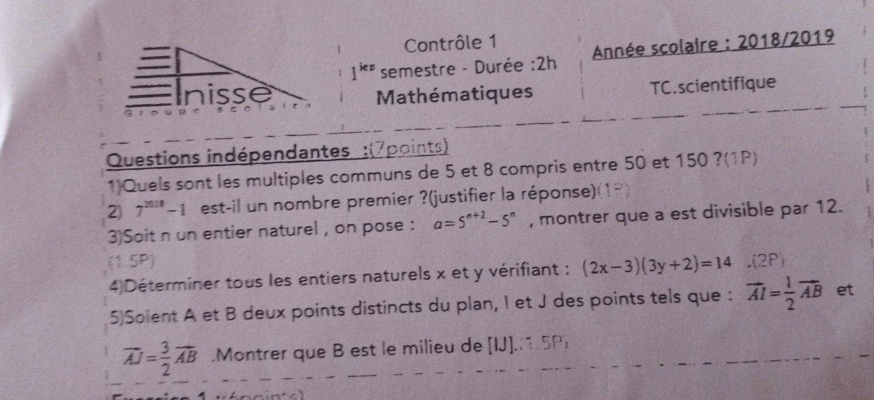 Contrôle 1

1^(iex) semestre - Durée :2h Année scolaire : 2018/2019 
Inisse Mathématiques 
TC.scientifique 
Questions indépendantes :(7points) 
1)Quels sont les multiples communs de 5 et 8 compris entre 50 et 150 ?(1P) 
2 7^(2018)-1 est-il un nombre premier ?(justifier la réponse)( 
3)Soit n un entier naturel , on pose : a=5^(n+2)-5^n , montrer que a est divisible par 12. 
(1.5P) 
4 Déterminer tous les entiers naturels x et y vérifiant : (2x-3)(3y+2)=14.(2P)
5)Soient A et B deux points distincts du plan, I et J des points tels que : vector AI= 1/2 vector AB et
overline AJ= 3/2 vector AB.Montrer que B est le milieu de [IJ].(1.5P)