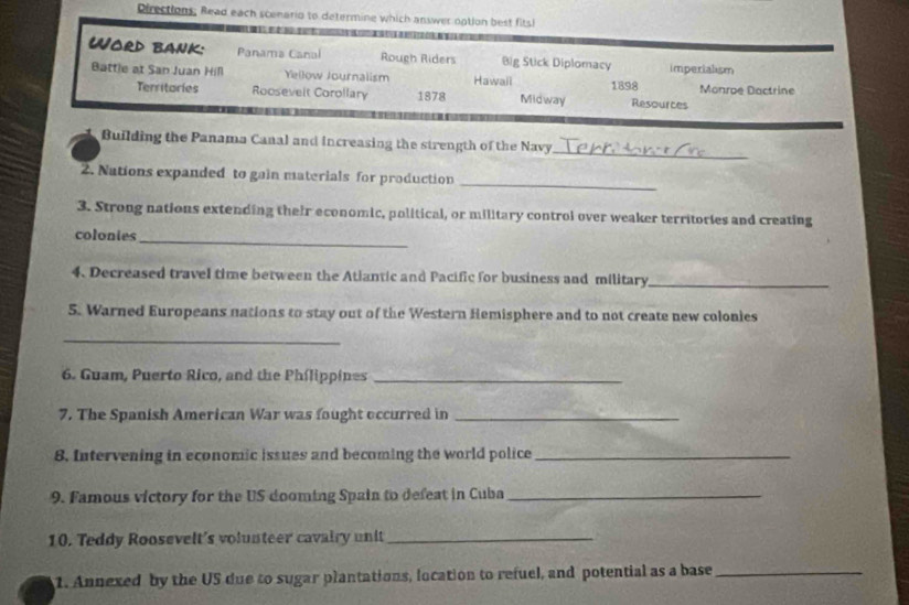 Directions; Read each scenario to determine which answer option best fits! 
Word bank: Panama Canal Rough Riders Big Stick Diplomacy imperialism 
Battle at San Juan Hill Yellow Journalism Hawaii 1898 Monroe Dactrine 
Territories Roosevelt Corollary 1878 Midway Resources 
Building the Panama Canal and increasing the strength of the Navy 
_ 
2. Nations expanded to gain materials for production 
_ 
3. Strong nations extending their economic, political, or military control over weaker territories and creating 
colonies_ 
4. Decreased travel time between the Atiantic and Pacific for business and military_ 
5. Warned Europeans nations to stay out of the Western Hemisphere and to not create new colonies 
_ 
6. Guam, Puerto Rico, and the Philippines_ 
7. The Spanish American War was fought occurred in_ 
8. Intervening in economic issues and becoming the world police_ 
9. Famous victory for the US dooming Spain to defeat in Cuba_ 
10. Teddy Roosevelt's volunteer cavairy unit_ 
1. Annexed by the US due to sugar plantations, location to refuel, and potential as a base_