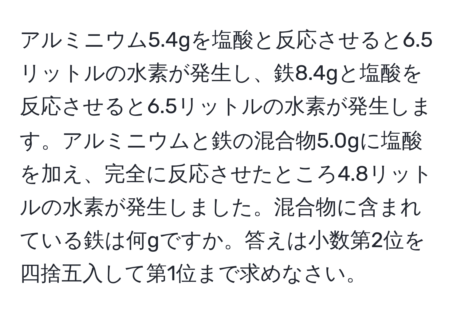 アルミニウム5.4gを塩酸と反応させると6.5リットルの水素が発生し、鉄8.4gと塩酸を反応させると6.5リットルの水素が発生します。アルミニウムと鉄の混合物5.0gに塩酸を加え、完全に反応させたところ4.8リットルの水素が発生しました。混合物に含まれている鉄は何gですか。答えは小数第2位を四捨五入して第1位まで求めなさい。