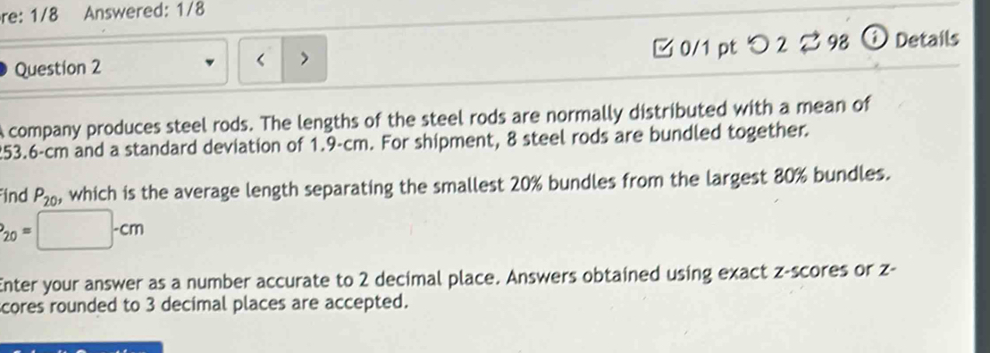 re: 1/8 Answered: 1/8 
Question 2 □ 0/1 pt つ 2 ? 98 ⓘ Details 
< > 
A company produces steel rods. The lengths of the steel rods are normally distributed with a mean of
253.6-cm and a standard deviation of 1.9-cm. For shipment, 8 steel rods are bundled together. 
ind P_20 which is the average length separating the smallest 20% bundles from the largest 80% bundles.
P_20=□ -cm
Enter your answer as a number accurate to 2 decimal place. Answers obtained using exact z-scores or z - 
scores rounded to 3 decimal places are accepted.