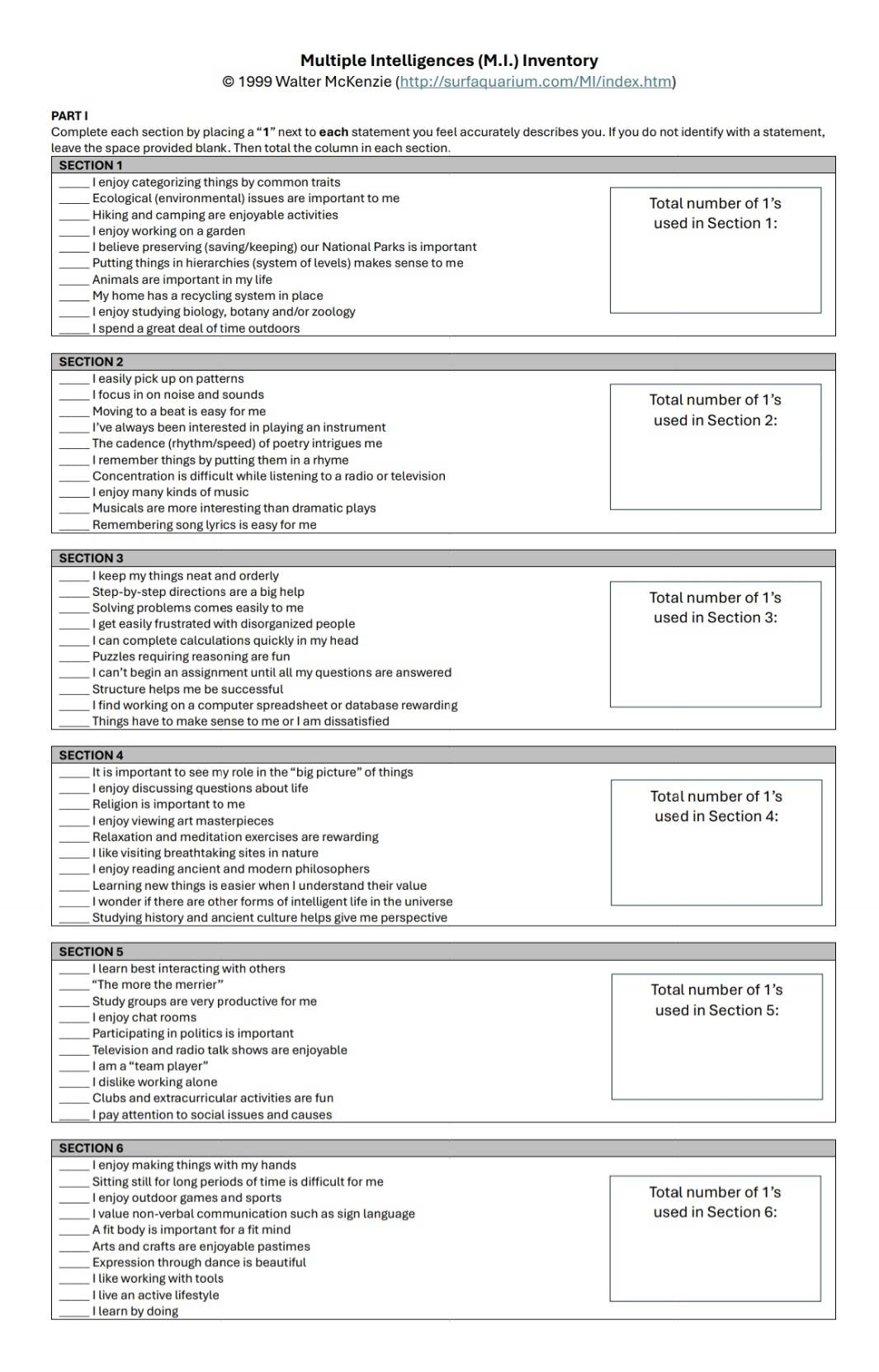 Multiple Intelligences (M.I.) Inventory
© 1999 Walter McKenzie (http://surfaquarium.com/MI/index.htm)
PART I
Complete each section by placing a “1” next to each statement you feel accurately describes you. If you do not identify with a statement,
leave the space provided blank. Then total the column in each section.
SECTION 1
_I enjoy categorizing things by common traits
Ecological (environmental) issues are important to me Total number of 1’s
_Hiking and camping are enjoyable activities
_I eniov working on a garden used in Section 1:
I believe preserving (saving/keeping) our National Parks is important
Putting things in hierarchies (system of levels) makes sense to me
_Animals are important in my life
My home has a recycling system in place
I enjoy studying biology, botany and/or zoology
I spend a great deal of time outdoors
SECTION 2
_I easily pick up on patterns
_
I focus in on noise and sounds Total number of 1’s
Moving to a beat is easy for me used in Section 2:
I’ve always been interested in playing an instrument
_The cadence (rhythm/speed) of poetry intrigues me
I remember things by putting them in a rhyme
Concentration is difficult while listening to a radio or television
I enjoy many kinds of music
_Musicals are more interesting than dramatic plays
Remembering song lyrics is easy for me
SECTION 3
I keep my things neat and orderly
Step-by-step directions are a big help Total number of 1’s
_Solving problems comes easily to me
_I get easily frustrated with disorganized people used in Section 3:
I can complete calculations quickly in my head
Puzzles requiring reasoning are fun
_I can’t begin an assignment until all my questions are answered
Structure helps me be successful
I find working on a computer spreadsheet or database rewarding
Things have to make sense to me or I am dissatisfied
SECTION 4
_It is important to see my role in the “big picture” of things
_I enjoy discussing questions about life Total number of 1’s
Religion is important to me
I enjoy viewing art masterpieces used in Section 4:
_Relaxation and meditation exercises are rewarding
I like visiting breathtaking sites in nature
I enjoy reading ancient and modern philosophers
Learning new things is easier when I understand their value
_I wonder if there are other forms of intelligent life in the universe
Studying history and ancient culture helps give me perspective
SECTION 5
I learn best interacting with others
“The more the merrier” Total number of 1’s
_
_Study groups are very productive for me used in Section 5:
Participating in politics is important
Television and radio talk shows are enjoyable
_I am a “team player”
I dislike working alone
Clubs and extracurricular activities are fun
I pay attention to social issues and causes
SECTION 6
_I enjoy making things with my hands
_Sitting still for long periods of time is difficult for me
I enjoy outdoor games and sports Total number of 1's
I value non-verbal communication such as sign language used in Section 6:
_A fit body is important for a fit mind
Arts and crafts are enjoyable pastimes
Expression through dance is beautiful
I like working with tools
_I live an active lifestyle
_I learn by doing