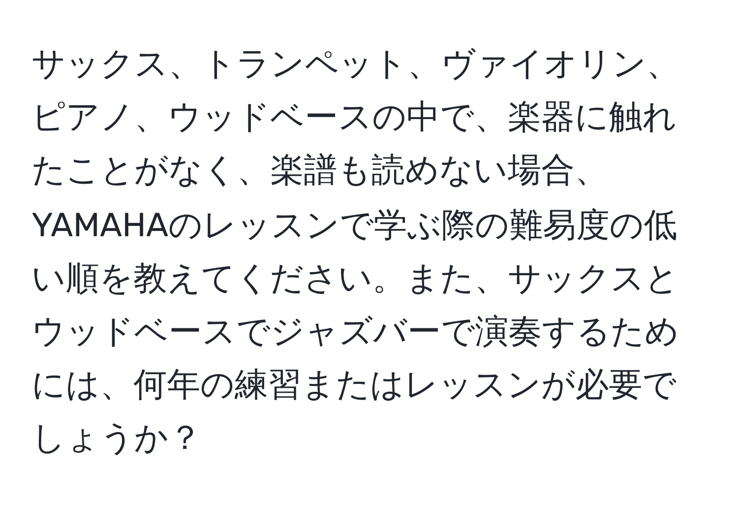 サックス、トランペット、ヴァイオリン、ピアノ、ウッドベースの中で、楽器に触れたことがなく、楽譜も読めない場合、YAMAHAのレッスンで学ぶ際の難易度の低い順を教えてください。また、サックスとウッドベースでジャズバーで演奏するためには、何年の練習またはレッスンが必要でしょうか？