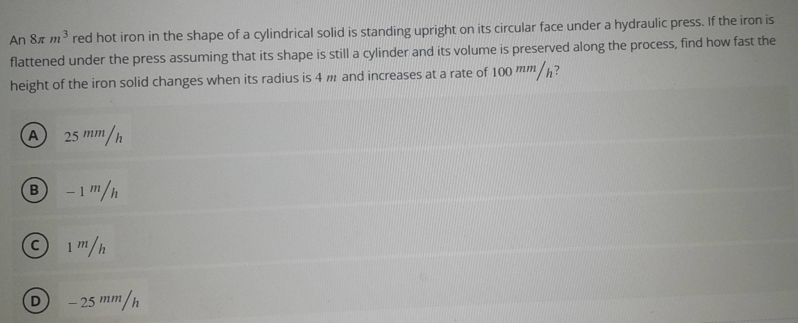 An8π m^3 red hot iron in the shape of a cylindrical solid is standing upright on its circular face under a hydraulic press. If the iron is
flattened under the press assuming that its shape is still a cylinder and its volume is preserved along the process, find how fast the
height of the iron solid changes when its radius is 4 m and increases at a rate of 100 mm /h?
A 25 ''''''/h
Ⓑ −1 '/h
⊙ ¹'/h
D − 25 ''''''/h