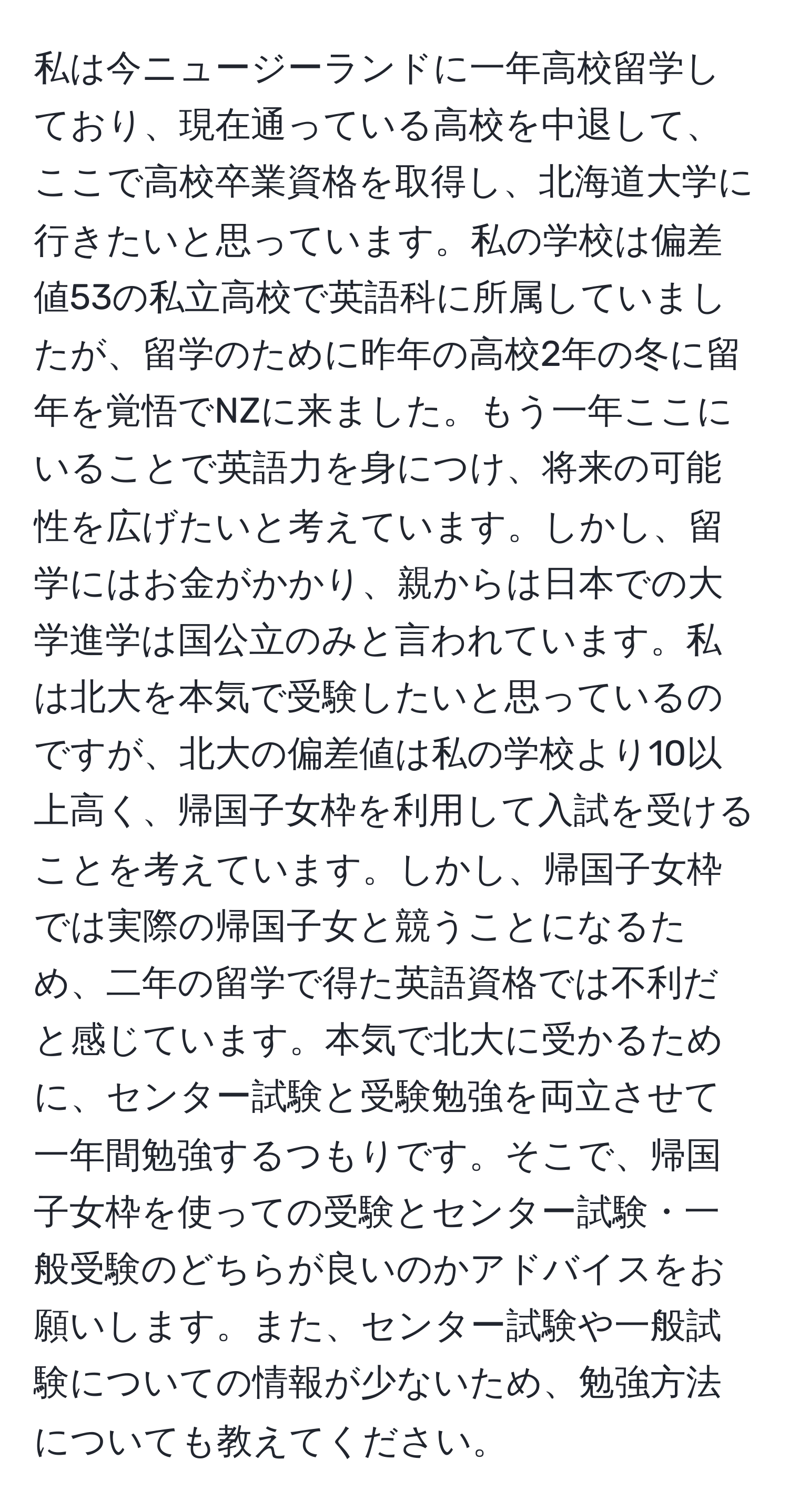 私は今ニュージーランドに一年高校留学しており、現在通っている高校を中退して、ここで高校卒業資格を取得し、北海道大学に行きたいと思っています。私の学校は偏差値53の私立高校で英語科に所属していましたが、留学のために昨年の高校2年の冬に留年を覚悟でNZに来ました。もう一年ここにいることで英語力を身につけ、将来の可能性を広げたいと考えています。しかし、留学にはお金がかかり、親からは日本での大学進学は国公立のみと言われています。私は北大を本気で受験したいと思っているのですが、北大の偏差値は私の学校より10以上高く、帰国子女枠を利用して入試を受けることを考えています。しかし、帰国子女枠では実際の帰国子女と競うことになるため、二年の留学で得た英語資格では不利だと感じています。本気で北大に受かるために、センター試験と受験勉強を両立させて一年間勉強するつもりです。そこで、帰国子女枠を使っての受験とセンター試験・一般受験のどちらが良いのかアドバイスをお願いします。また、センター試験や一般試験についての情報が少ないため、勉強方法についても教えてください。