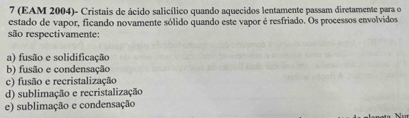 7 (EAM 2004)- Cristais de ácido salicílico quando aquecidos lentamente passam diretamente para o
estado de vapor, ficando novamente sólido quando este vapor é resfriado. Os processos envolvidos
são respectivamente:
a) fusão e solidificação
b) fusão e condensação
c) fusão e recristalização
d) sublimação e recristalização
e) sublimação e condensação