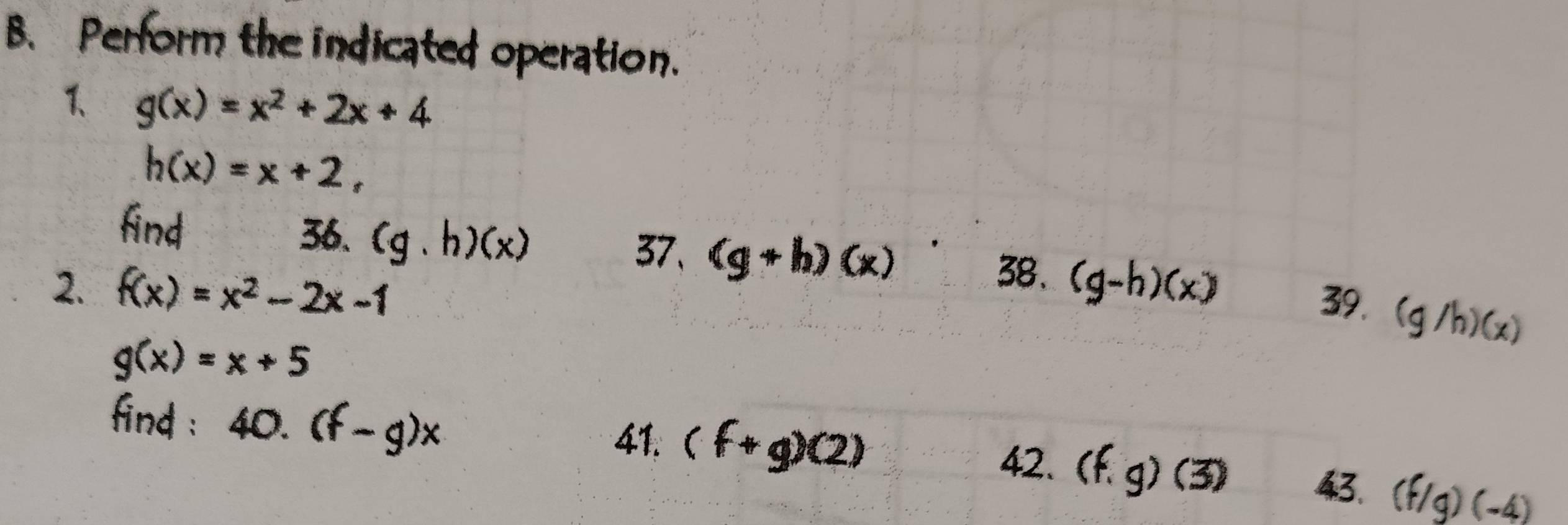 Perform the indicated operation. 
1 g(x)=x^2+2x+4
h(x)=x+2, 
find 36. (g.h)(x) (g+h)(x)
37、 
38. 
2. f(x)=x^2-2x-1 (g-h)(x)
39. (g/h)(x)
g(x)=x+5
find : 40.(f-g)x 41. (f+g)(2) 42. (f.g)(3) 43. (f/g)(-4)