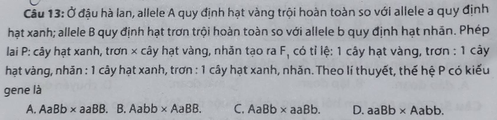 Ở đậu hà lan, allele A quy định hạt vàng trội hoàn toàn so với allele a quy định
hạt xanh; allele B quy định hạt trơn trội hoàn toàn so với allele b quy định hạt nhãn. Phép
lai P: cây hạt xanh, trơn × cây hạt vàng, nhăn tạo ra F C có tỉ lệ: 1 cây hạt vàng, trơn : 1 cây
hạt vàng, nhãn : 1 cây hạt xanh, trơn : 1 cây hạt xanh, nhăn. Theo lí thuyết, thế hệ P có kiểu
gene là
A. AaBb* aaBB.B.Aabb* AaBB. C. AaBb* aaBb. D. aaBb* Aabb.