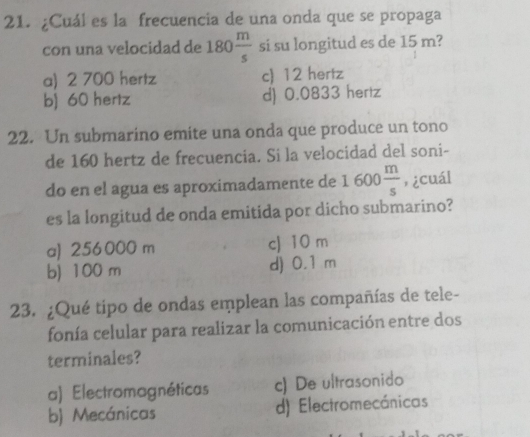 ¿Cuál es la frecuencia de una onda que se propaga
con una velocidad de 180 m/s  si su longitud es de 15 m?
a) 2 700 hertz c) 12 hertz
b) 60 hertz d) 0.0833 hertz
22. Un submarino emite una onda que produce un tono
de 160 hertz de frecuencia. Si la velocidad del soni-
do en el agua es aproximadamente de 1600 m/s  , ¿cuál
es la longitud de onda emitida por dicho submarino?
a) 256 000 m c) 10 m
b) 100 m d) 0.1 m
23. ¿Qué tipo de ondas emplean las compañías de tele-
fonía celular para realizar la comunicación entre dos
terminales?
a) Electromagnéticas c) De ultrasonido
b) Mecánicas d) Electromecánicas