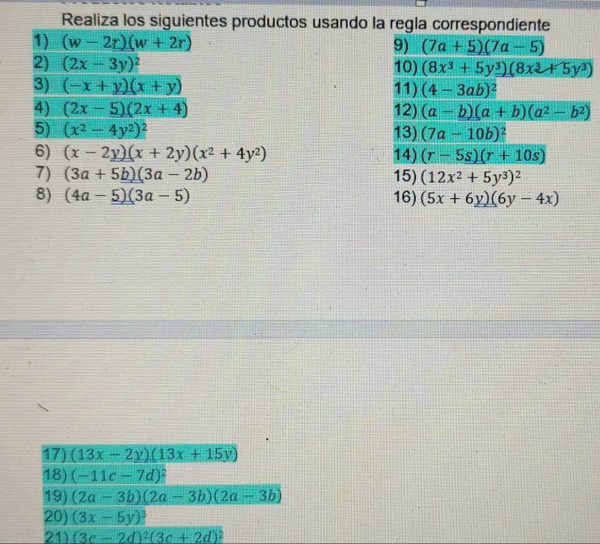 Realiza los siguientes productos usando la regla correspondiente 
1) (w-2r)(w+2r) 9) (7a+5)(7a-5)
2) (2x-3y)^2 10) (8x^3+5y^3)(8x^3+5y^3)
3) (-x+y)(x+y) 11) (4-3ab)^2
4) (2x-5)(2x+4) 12) (a-b)(a+b)(a^2-b^2)
5) (x^2-4y^2)^2 13) (7a-10b)^2
6) (x-2y)(x+2y)(x^2+4y^2) 14) (r-5s)(r+10s)
7) (3a+5b)(3a-2b) 15) (12x^2+5y^3)^2
8) (4a-5)(3a-5) 16) (5x+6y)(6y-4x)
17) (13x-2y)(13x+15y)
18) (-11c-7d)^2
19) (2a-3b)(2a-3b)(2a-3b)
20) (3x-5y)^3
21) (3c-2d)^2(3c+2d)^2