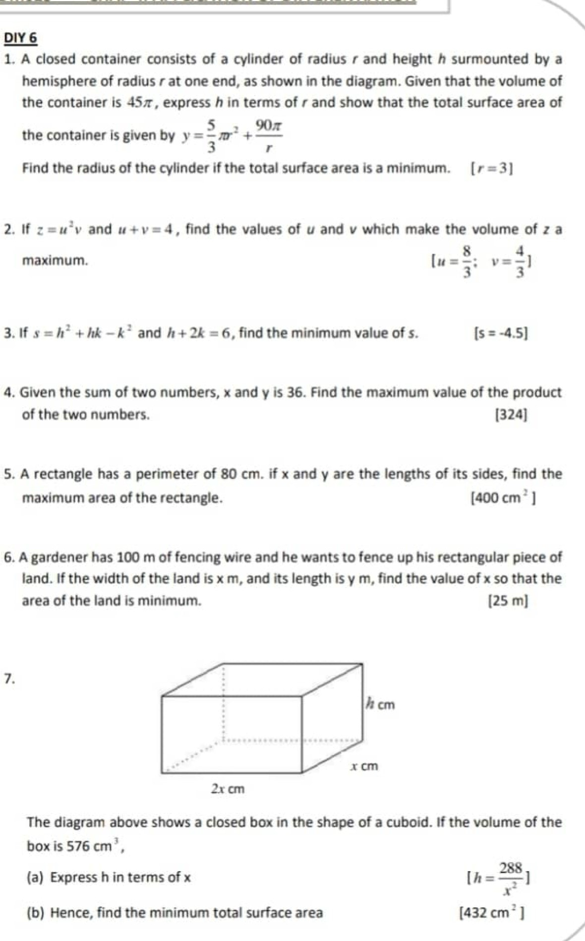 DIY 6
1. A closed container consists of a cylinder of radius r and height h surmounted by a
hemisphere of radius r at one end, as shown in the diagram. Given that the volume of
the container is 45π, express h in terms of r and show that the total surface area of
the container is given by y= 5/3 π r^2+ 90π /r 
Find the radius of the cylinder if the total surface area is a minimum. [r=3]
2. If z=u^2 v and u+v=4 , find the values of u and v which make the volume of z a
maximum.
[u= 8/3 ; v= 4/3 ]
3. If s=h^2+hk-k^2 and h+2k=6 , find the minimum value of s. [s=-4.5]
4. Given the sum of two numbers, x and y is 36. Find the maximum value of the product
of the two numbers. [324]
5. A rectangle has a perimeter of 80 cm. if x and y are the lengths of its sides, find the
maximum area of the rectangle.
[400cm^2]
6. A gardener has 100 m of fencing wire and he wants to fence up his rectangular piece of
land. If the width of the land is x m, and its length is y m, find the value of x so that the
area of the land is minimum. [25 m ]
7.
h cm
x cm
2x cm
The diagram above shows a closed box in the shape of a cuboid. If the volume of the
box is 576cm^3, 
(a) Express h in terms of x
[h= 288/x^2 ]
(b) Hence, find the minimum total surface area [432cm^2]