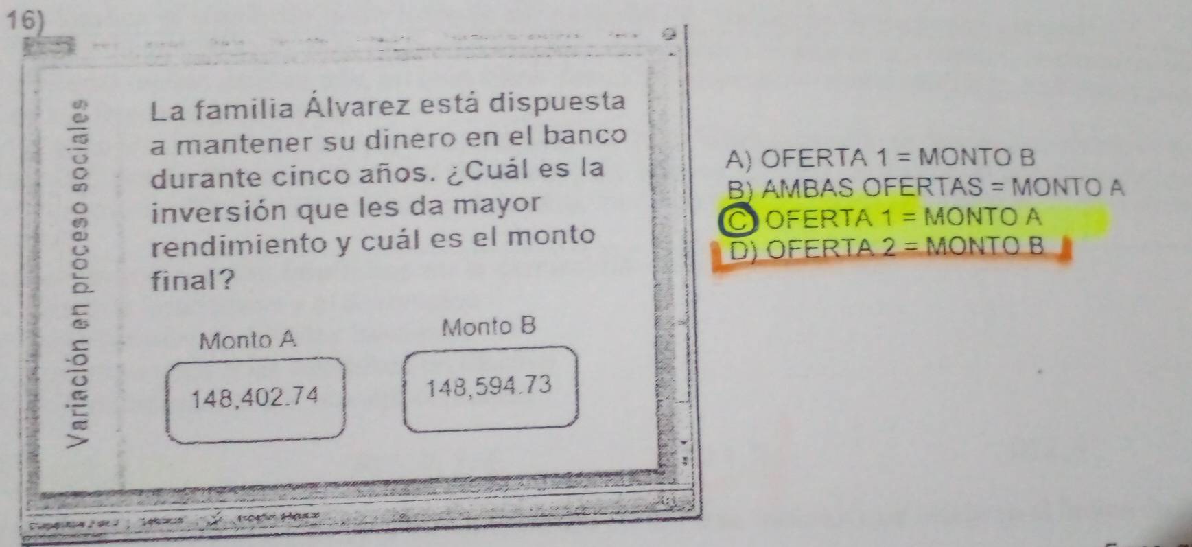 La familia Álvarez está dispuesta
a mantener su dinero en el banco
durante cinco años. ¿Cuál es la
A) OFERTA 1= MONTO B
B) AMBAS OFERTAS = MONTO A
inversión que les da mayor MONTO A
COFERTA 1=
ξ final?
rendimiento y cuál es el monto MONTO B
D) OFERTA 2=
Monto A
Monto B
148,402.74 148,594.73