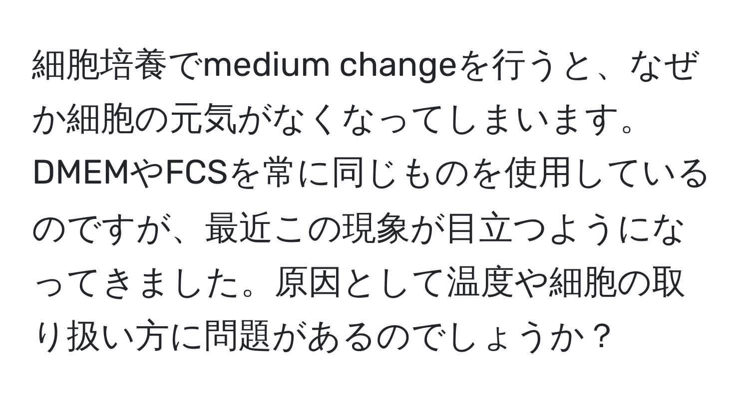 細胞培養でmedium changeを行うと、なぜか細胞の元気がなくなってしまいます。DMEMやFCSを常に同じものを使用しているのですが、最近この現象が目立つようになってきました。原因として温度や細胞の取り扱い方に問題があるのでしょうか？