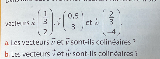 vecteurs vector u( 1/3 ), vector v(beginarrayr 0,5 3endarray ) et :vector wbeginpmatrix  2/3 ). 
a. Les vecteurs vector u et vector v sont-ils colinéaires ? 
b. Les vecteurs vector v et vector w sont-ils colinéaires ?