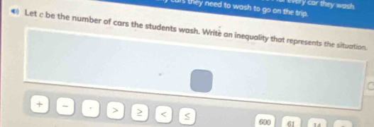 every car they wash . 
Lurs they need to wash to go on the trip. 
Let c be the number of cars the students wash. Writè an inequality that represents the situation.
600 61