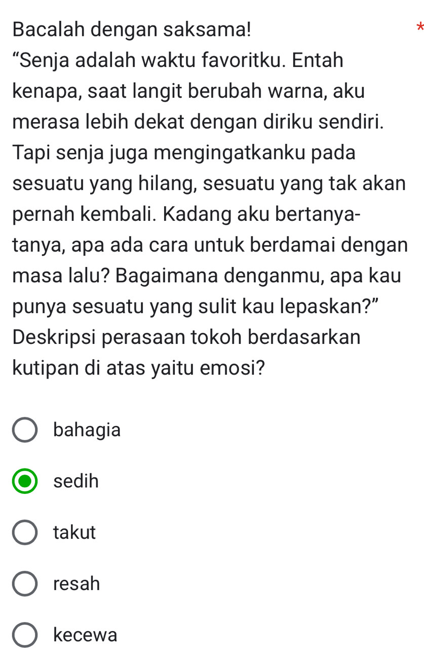 Bacalah dengan saksama!
*
“Senja adalah waktu favoritku. Entah
kenapa, saat langit berubah warna, aku
merasa lebih dekat dengan diriku sendiri.
Tapi senja juga mengingatkanku pada
sesuatu yang hilang, sesuatu yang tak akan
pernah kembali. Kadang aku bertanya-
tanya, apa ada cara untuk berdamai dengan
masa lalu? Bagaimana denganmu, apa kau
punya sesuatu yang sulit kau lepaskan?”
Deskripsi perasaan tokoh berdasarkan
kutipan di atas yaitu emosi?
bahagia
sedih
takut
resah
kecewa