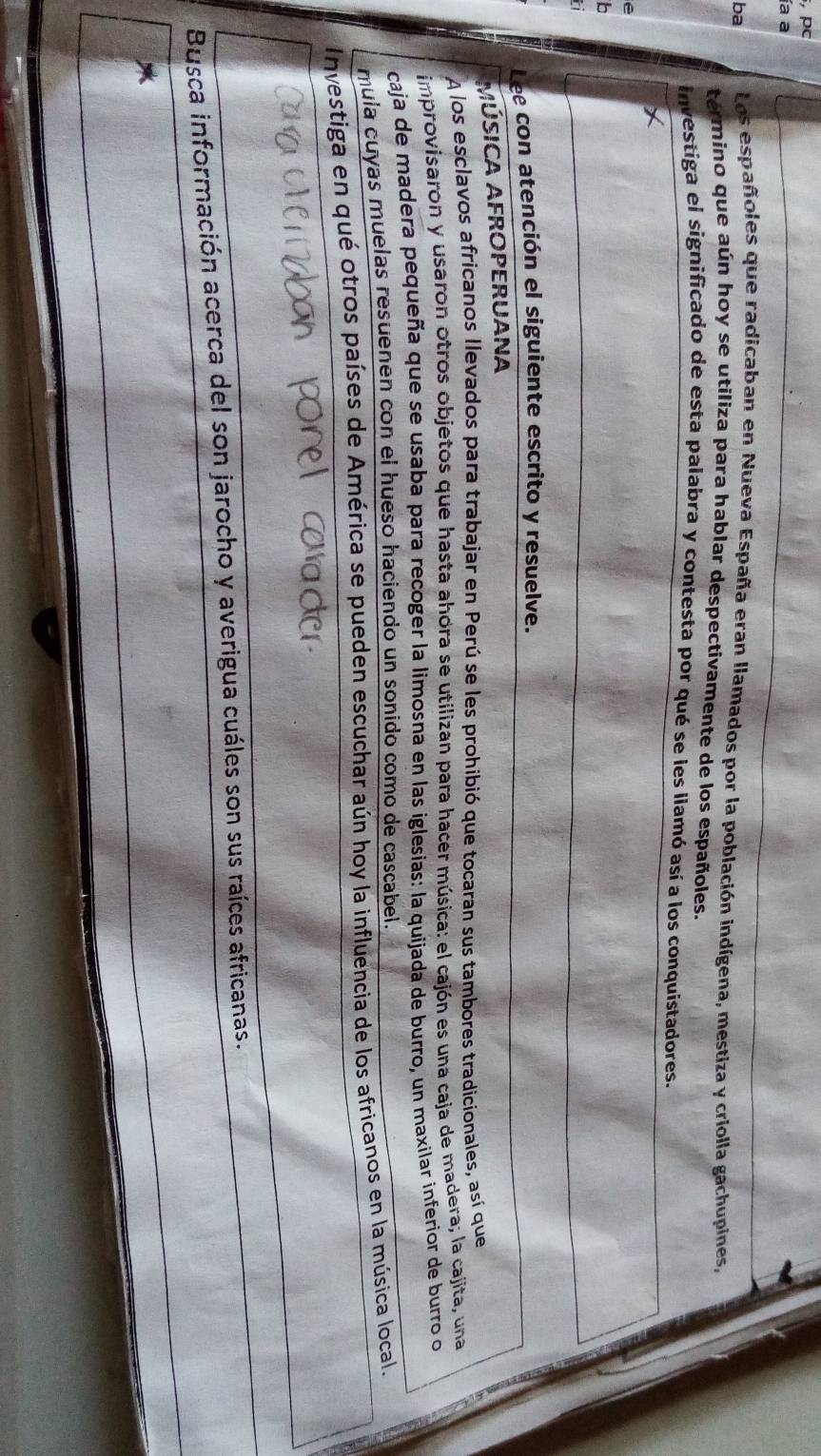 pc 
ía a 
ba 
Los españoles que radicaban en Nueva España eran llamados por la población indígena, mestiza y criolla gachupines, 
termino que aún hoy se utiliza para hablar despectivamente de los españoles. 
investiga el significado de esta palabra y contesta por qué se les liamó así a los conquistadores. 
e 
b 
Lee con atención el siguiente escrito y resuelve. 
MÚSICA AFROPERUANA 
A los esclavos africanos llevados para trabajar en Perú se les prohibió que tocaran sus tambores tradicionales, así que 
improvisaron y usaron otros objetos que hasta ahora se utilizan para hacer música: el cajón es una caja de madera; la cajita, una 
caja de madera pequeña que se usaba para recoger la límosna en las iglesias: la quijada de burro, un maxilar inferior de burro o 
mula cuyas muelas resuenen con el hueso haciendo un sonido como de cascabel. 
Investiga en qué otros países de América se pueden escuchar aún hoy la influencia de los africanos en la música local. 
Busca información acerca del son jarocho y averigua cuáles son sus raíces africanas.