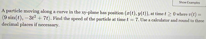 Show Examples 
A particle moving along a curve in the xy -plane has position (x(t),y(t)) , at time t≥ 0 where v(t)=
langle 9sin (t),-3t^2+7trangle. Find the speed of the particle at time t=7. Use a calculator and round to three 
decimal places if necessary.