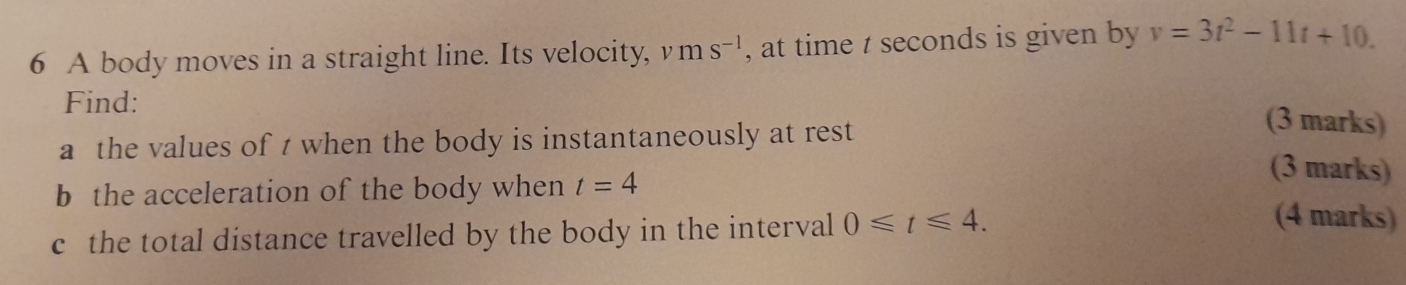 A body moves in a straight line. Its velocity, v ms^(-1) , at time t seconds is given by v=3t^2-11t+10. 
Find: 
a the values of t when the body is instantaneously at rest 
(3 marks) 
b the acceleration of the body when t=4
(3 marks) 
c the total distance travelled by the body in the interval 0≤slant t≤slant 4. 
(4 marks)