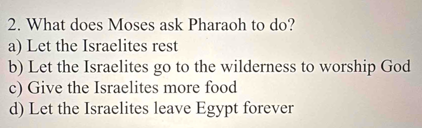 What does Moses ask Pharaoh to do?
a) Let the Israelites rest
b) Let the Israelites go to the wilderness to worship God
c) Give the Israelites more food
d) Let the Israelites leave Egypt forever