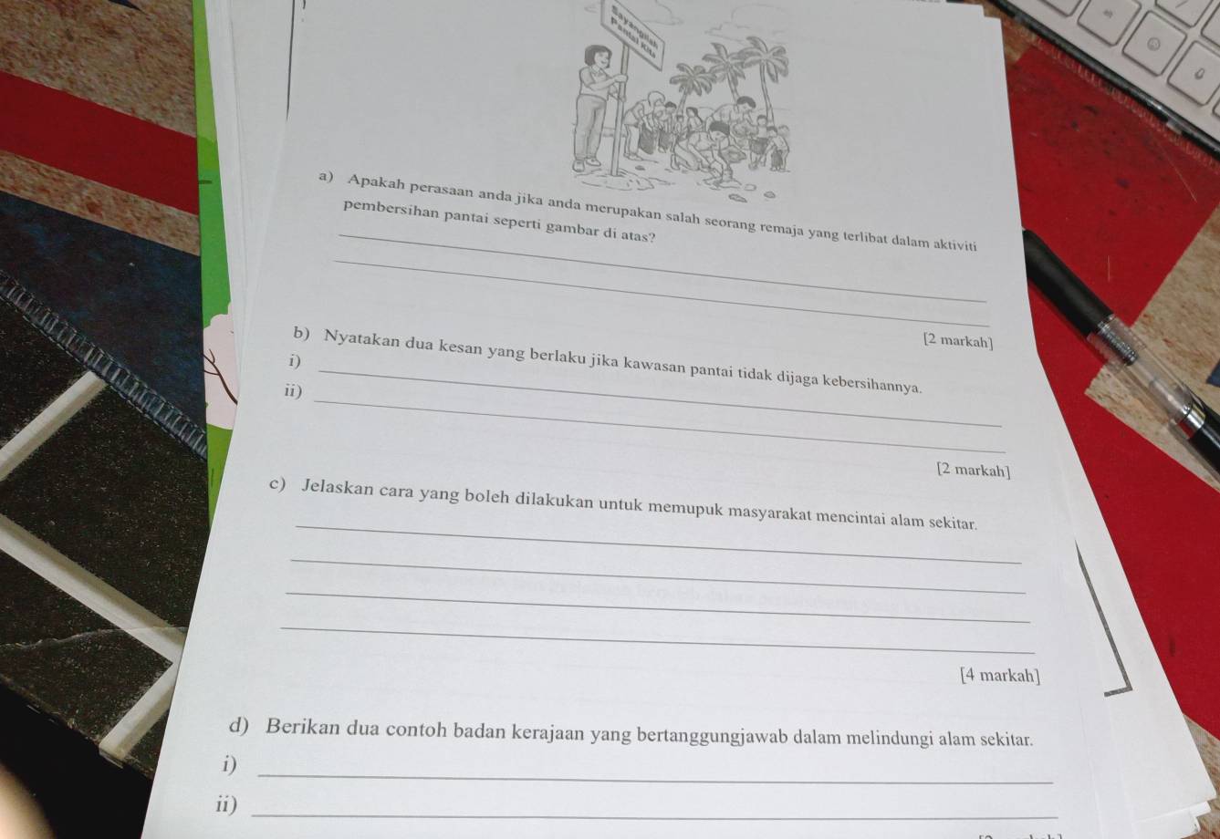 Apakah perasaan anda jikeorang remaja yang terlibat dalam aktiviti 
pembersihan pantai seperti gambar di atas? 
[2 markah] 
_ 
i) 
_ 
b) Nyatakan dua kesan yang berlaku jika kawasan pantai tidak dijaga kebersihannya. 
ii) 
[2 markah] 
_ 
c) Jelaskan cara yang boleh dilakukan untuk memupuk masyarakat mencintai alam sekitar. 
_ 
_ 
_ 
[4 markah] 
d) Berikan dua contoh badan kerajaan yang bertanggungjawab dalam melindungi alam sekitar. 
i) 
_ 
ii)_