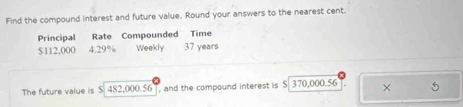 Find the compound interest and future value. Round your answers to the nearest cent. 
Principal Rate Compounded Time
$112,000 4.29% Weekly 37 years
The future value is S 482,000.56 , and the compound interest is $ 370,000.56 ×