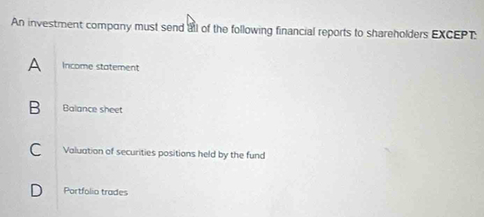 An investment company must send all of the following financial reports to shareholders EXCEPT:
A Income statement
B Balance sheet
C Valuation of securities positions held by the fund
D Portfolio trades