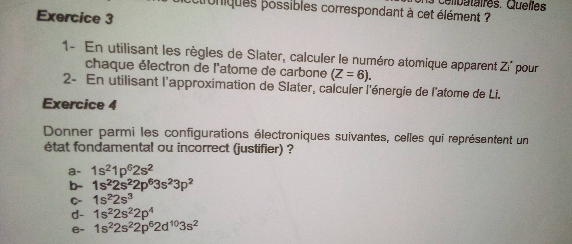 celibataires. Quelles 
croniques possibles correspondant à cet élément ? 
Exercice 3 
1- En utilisant les règles de Slater, calculer le numéro atomique apparent Zi^* pour 
chaque électron de l'atome de carbone (Z=6). 
2- En utilisant l'approximation de Slater, calculer l'énergie de l'atome de Li. 
Exercice 4 
Donner parmi les configurations électroniques suivantes, celles qui représentent un 
état fondamental ou incorrect (justifier) ? 
a- 1s^21p^62s^2
b- 1s^22s^22p^63s^23p^2
C- 1s^22s^3
d- 1s^22s^22p^4
e- 1s^22s^22p^62d^(10)3s^2