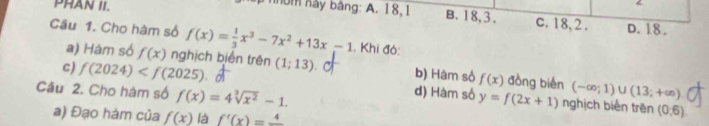 PHAN II. nhbm này bảng: A. 18, 1 B. 18, 3. c. 18, 2. D. 18.
Câu 1. Cho hàm số f(x)= 1/3 x^3-7x^2+13x-1. Khi đó:
c) f(2024) (1;13)
a) Hàm số f(x) nghịch biến trên b) Hàm số f(x) đồng bién (-∈fty ;1)∪ (13;+∈fty )
Câu 2. Cho hàm số f(x)=4sqrt[3](x^2)-1.
d) Hàm số y=f(2x+1) nghịch biển trên (0,6)
a) Đạo hàm của f(x) là f'(x)=frac 4