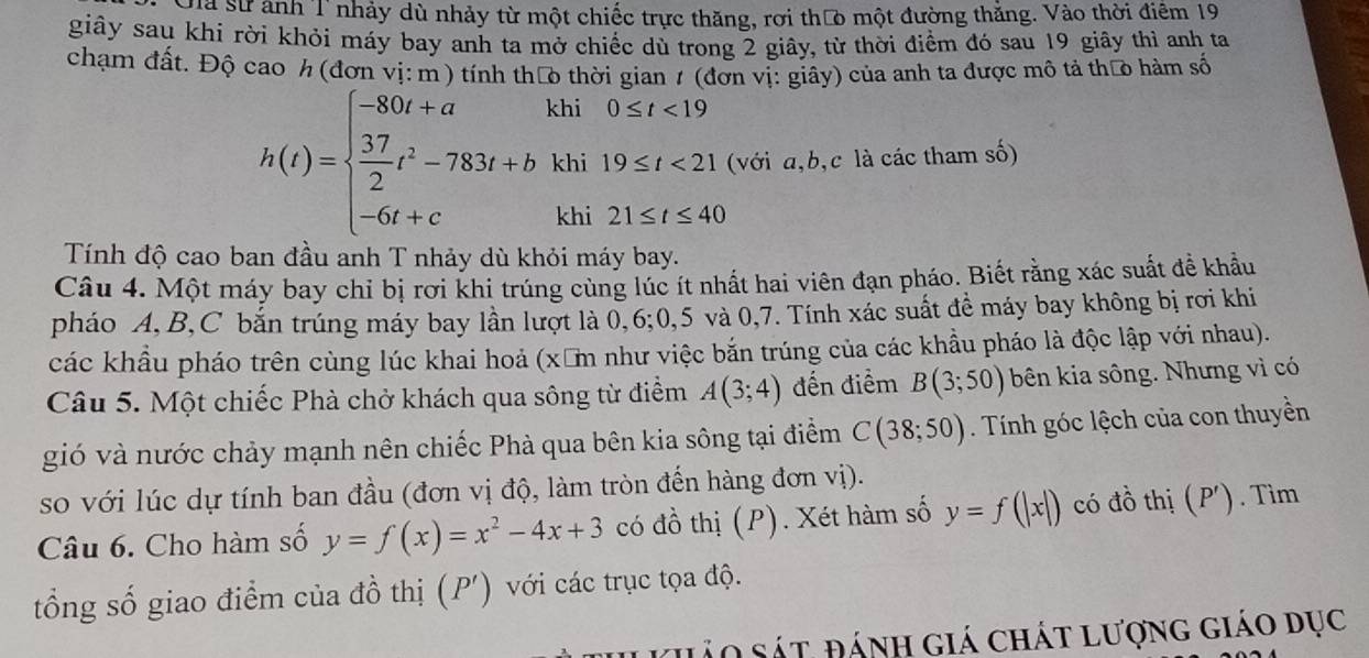 Cha sử ảnh T nhảy dù nhảy từ một chiếc trực thăng, rơi thưò một đường thăng. Vào thời điểm 19
giây sau khi rời khỏi máy bay anh ta mở chiếc dù trong 2 giây, từ thời điểm đó sau 19 giây thì anh ta
chạm đất. Độ cao h (đơn vị: m ) tính tháo thời gian 1 (đơn vị: giây) của anh ta được mô tả tháo hàm số
h(t)=beginarrayl -80t+akhi0≤ t<19  37/2 t^2-783t+bkhi19≤ t<21, -6t+ckai21≤ t≤ 40endarray. (với a,b,c là các tham số)
Tính độ cao ban đầu anh T nhảy dù khỏi máy bay.
Câu 4. Một máy bay chỉ bị rơi khi trúng cùng lúc ít nhất hai viên đạn pháo. Biết rằng xác suất đề khẩu
pháo A,B,C bắn trúng máy bay lần lượt là 0,6;0,5 và 0,7. Tính xác suất đề máy bay không bị rơi khi
các khẩu pháo trên cùng lúc khai hoả (xăm như việc bắn trúng của các khẩu pháo là độc lập với nhau).
Câu 5. Một chiếc Phà chở khách qua sông từ điểm A(3;4) đến điểm B(3;50) bên kia sông. Nhưng vì có
gió và nước chảy mạnh nên chiếc Phà qua bên kia sông tại điểm C(38;50). Tính góc lệch của con thuyền
so với lúc dự tính ban đầu (đơn vị độ, làm tròn đến hàng đơn vị).
Câu 6. Cho hàm số y=f(x)=x^2-4x+3 có đồ thị (P). Xét hàm số y=f(|x|) có đồ thị (P'). Tìm
tổng số giao điểm của đồ thị (P') với các trục tọa độ.
ảo sát đánh giá chát lượng giáo dục