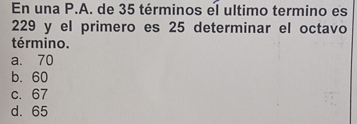 En una P.A. de 35 términos el ultimo termino es
229 y el primero es 25 determinar el octavo
término.
a. 70
b. 60
c. 67
d. 65