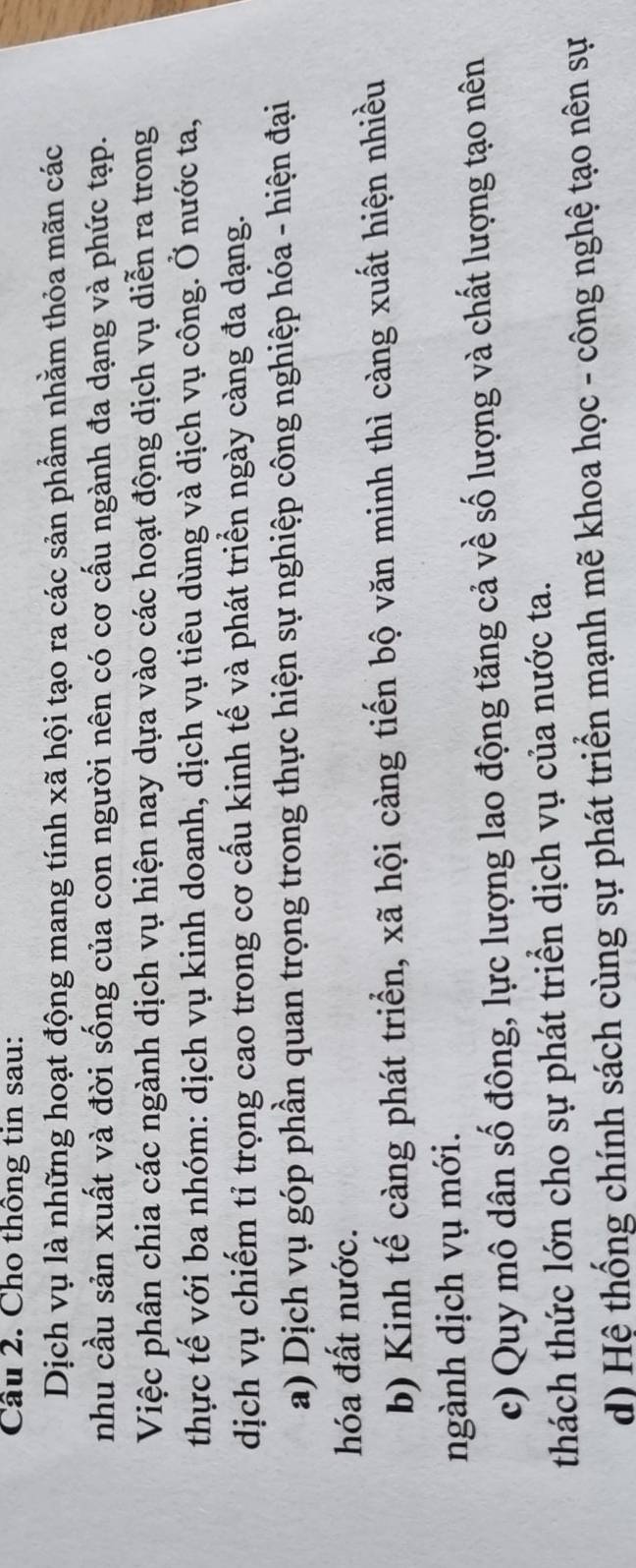 Cầu 2. Cho thông tin sau:
Dịch vụ là những hoạt động mang tính xã hội tạo ra các sản phẩm nhằm thỏa mãn các
nhu cầu sản xuất và đời sống của con người nên có cơ cấu ngành đa dạng và phức tạp.
Việc phân chia các ngành dịch vụ hiện nay dựa vào các hoạt động dịch vụ diễn ra trong
thực tế với ba nhóm: dịch vụ kinh doanh, dịch vụ tiêu dùng và dịch vụ công. Ở nước ta,
dịch vụ chiếm tỉ trọng cao trong cơ cấu kinh tế và phát triển ngày càng đa dạng.
a) Dịch vụ góp phần quan trọng trong thực hiện sự nghiệp công nghiệp hóa - hiện đại
hóa đất nước.
b) Kinh tế càng phát triển, xã hội càng tiến bộ văn minh thì càng xuất hiện nhiều
ngành dịch vụ mới.
c) Quy mô dân số đông, lực lượng lao động tăng cả về số lượng và chất lượng tạo nên
thách thức lớn cho sự phát triển dịch vụ của nước ta.
d) Hệ thống chính sách cùng sự phát triển mạnh mẽ khoa học - công nghệ tạo nên sự