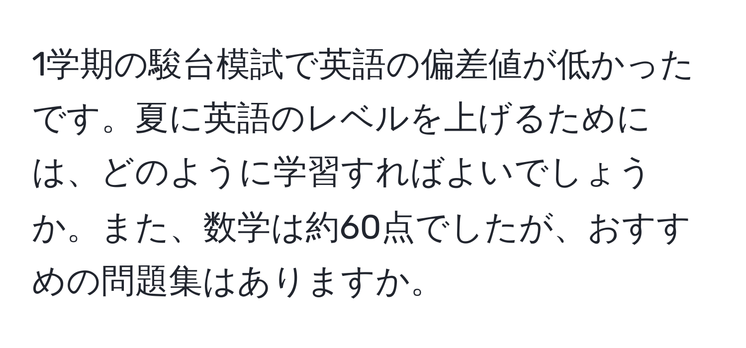 1学期の駿台模試で英語の偏差値が低かったです。夏に英語のレベルを上げるためには、どのように学習すればよいでしょうか。また、数学は約60点でしたが、おすすめの問題集はありますか。