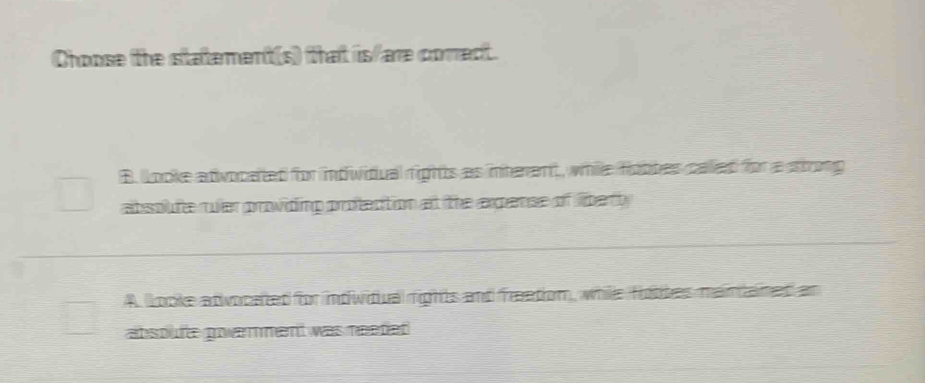 Choose the statement(s) that is/are correct.
B. looke advocated for intiwidual rights as interent, while fotbes called for a strong
absoufe ruler providing profection at the argense of libertly
A. Looke atvocated for indivitual rights and freation, while fiotbes mainaned an
absoufe powamment was needed