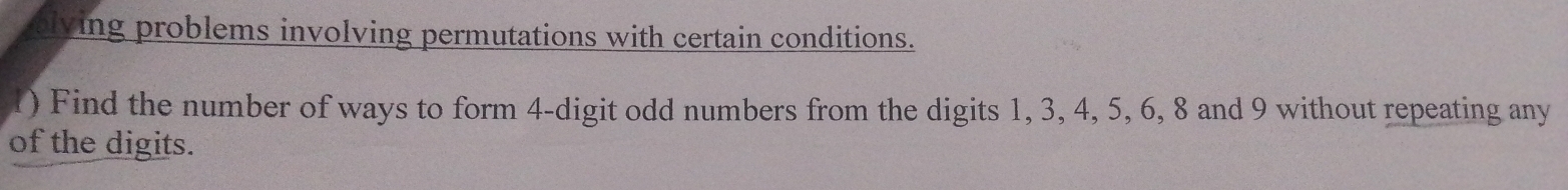 alving problems involving permutations with certain conditions. 
1) Find the number of ways to form 4 -digit odd numbers from the digits 1, 3, 4, 5, 6, 8 and 9 without repeating any 
of the digits.