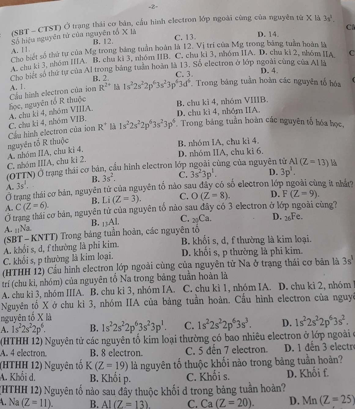 2-
(SBT - CTST) Ở trạng thái cơ bản, cấu hình electron lớp ngoài cùng của nguyên tử X là 3s^1.
Câ
Số hiệu nguyên tử của nguyên tố X là
B. 12. C. 13.
D. 14.
A. 11.
Cho biết số thứ tự của Mg trong bảng tuần hoàn là 12. Vị trí của Mg trong bảng tuần hoàn là
A. chu kì 3, nhóm IIIA. B. chu kì 3, nhóm IIB. C. chu kì 3, nhóm IIA. D. chu kì 2, nhóm IIA. C
Cho biết số thứ tự của Al trong bảng tuần hoàn là 13. Số electron ở lớp ngoài cùng của Al là
D. 4.
A. 1. B. 2.
C. 3.
Cấu hình electron của ion R^(2+) là 1s^22s^22p^63s^23p^63d^6. Trong bảng tuần hoàn các nguyên tố hóa (
học, nguyên tố R thuộc
B. chu kì 4, nhóm VIIIB.
A. chu kì 4, nhóm VIIIA.
D. chu kì 4, nhóm IIA.
C. chu kì 4, nhóm VIB.
Cấu hình electron của ion R^+ là 1s^22s^22p^63s^23p^6. Trong bảng tuần hoàn các nguyên tố hóa học,
nguyên tố R thuộc
B. nhóm IA, chu kì 4.
A. nhóm IIA, chu kì 4.
D. nhóm IIA, chu kì 6.
C. nhóm IIIA, chu kì 2.
(OTTN) Ở trạng thái cơ bản, cấu hình electron lớp ngoài cùng của nguyên tử Al(Z=13) là
B. 3s^2.
C. 3s^23p^1. D. 3p^1.
A. 3s^1.
Ở trạng thái cơ bản, nguyên tử của nguyên tố nào sau đây có số electron lớp ngoài cùng ít nhất?
A. C(Z=6). B. Li (Z=3).
D.
C. O(Z=8). F(Z=9).
Ở trạng thái cơ bản, nguyên tử của nguyên tổ nào sau đây có 3 electron ở lớp ngoài cùng?
D. _26Fe.
A. 11Na. B. 13Al.
C. 20Ca.
(SBT- KNTT) Trong bảng tuần hoàn, các nguyên tố
A. khối s, d, f thường là phi kim.
B. khối s, d, f thường là kim loại.
C. khối s, p thường là kim loại.
D. khối s, p thường là phi kim.
(HTHH 12) Cấu hình electron lớp ngoài cùng của nguyên tử Na ở trạng thái cơ bản là 3s^1
trí (chu kì, nhóm) của nguyên tố Na trong bảng tuần hoàn là
A. chu kì 3, nhóm IIIA. B. chu kì 3, nhóm IA. C. chu kì 1, nhóm IA. D. chu kì 2, nhóm 1
Nguyên tố X ở chu kì 3, nhóm IIA của bảng tuần hoàn. Cấu hình electron của nguyê
nguyên tố X là
A. 1s^22s^22p^6. B. 1s^22s^22p^63s^23p^1. C. 1s^22s^22p^63s^3. D. 1s^22s^22p^63s^2.
(HTHH 12) Nguyên tử các nguyên tố kim loại thường có bao nhiêu electron ở lớp ngoài ở
A. 4 electron. B. 8 electron. C. 5 đến 7 electron. D. 1 đến 3 electro
(HTHH 12) Nguyên tố K(Z=19) là nguyên tố thuộc khối nào trong bảng tuần hoàn?
A. Khối d. B. Khối p. C. Khối s.
D. Khối f.
(HTHH 12) Nguyên tố nào sau đầy thuộc khối d trong bảng tuần hoàn?
4. Na (Z=11). B. Al(Z=13). C. Ca(Z=20). D. Mn(Z=25)